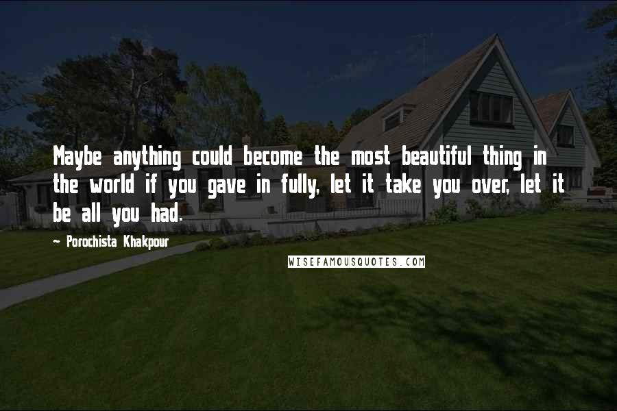 Porochista Khakpour Quotes: Maybe anything could become the most beautiful thing in the world if you gave in fully, let it take you over, let it be all you had.