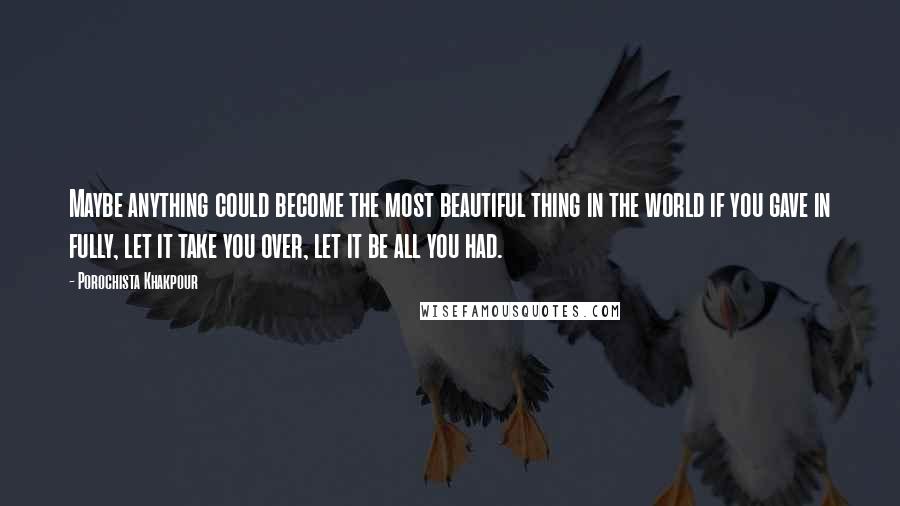 Porochista Khakpour Quotes: Maybe anything could become the most beautiful thing in the world if you gave in fully, let it take you over, let it be all you had.