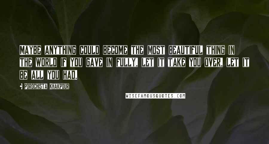 Porochista Khakpour Quotes: Maybe anything could become the most beautiful thing in the world if you gave in fully, let it take you over, let it be all you had.