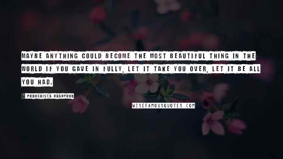 Porochista Khakpour Quotes: Maybe anything could become the most beautiful thing in the world if you gave in fully, let it take you over, let it be all you had.