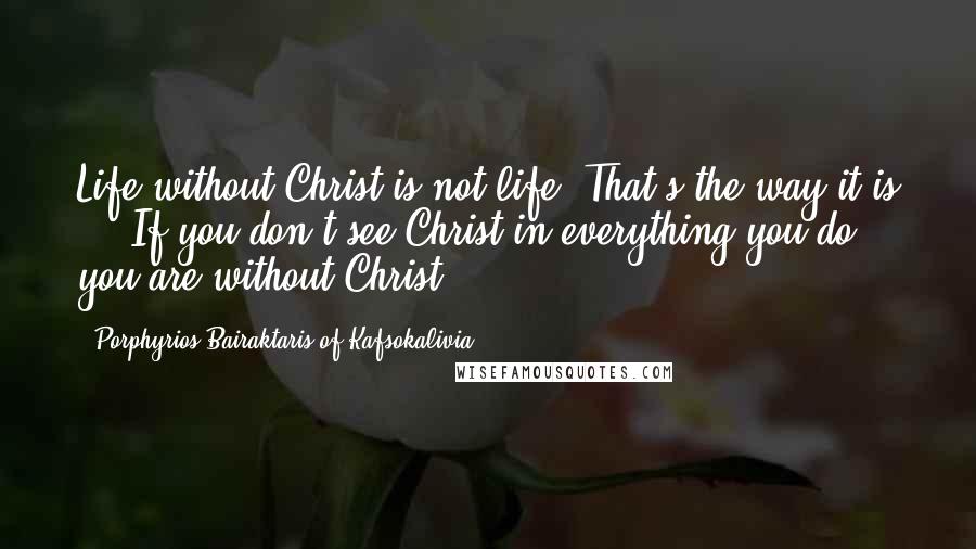 Porphyrios Bairaktaris Of Kafsokalivia Quotes: Life without Christ is not life. That's the way it is ... If you don't see Christ in everything you do, you are without Christ.