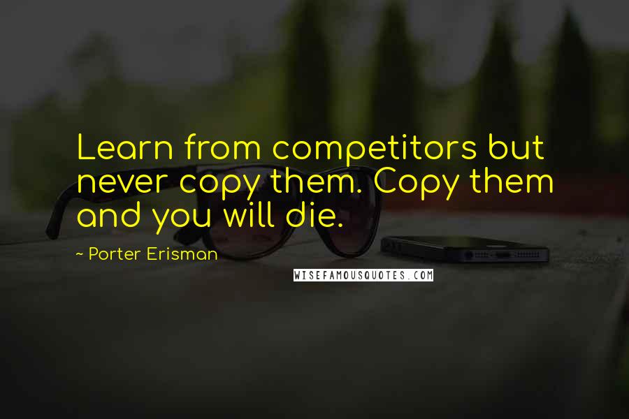 Porter Erisman Quotes: Learn from competitors but never copy them. Copy them and you will die.