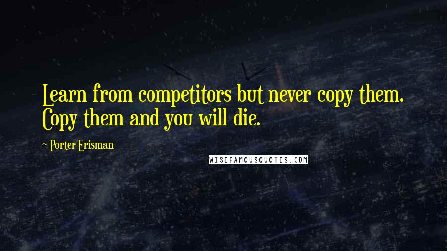 Porter Erisman Quotes: Learn from competitors but never copy them. Copy them and you will die.