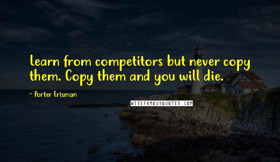 Porter Erisman Quotes: Learn from competitors but never copy them. Copy them and you will die.