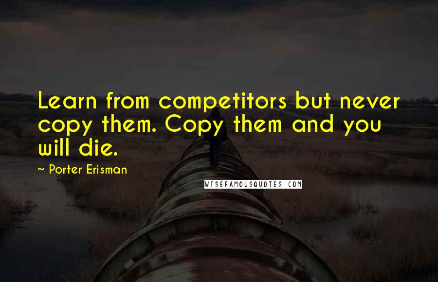 Porter Erisman Quotes: Learn from competitors but never copy them. Copy them and you will die.