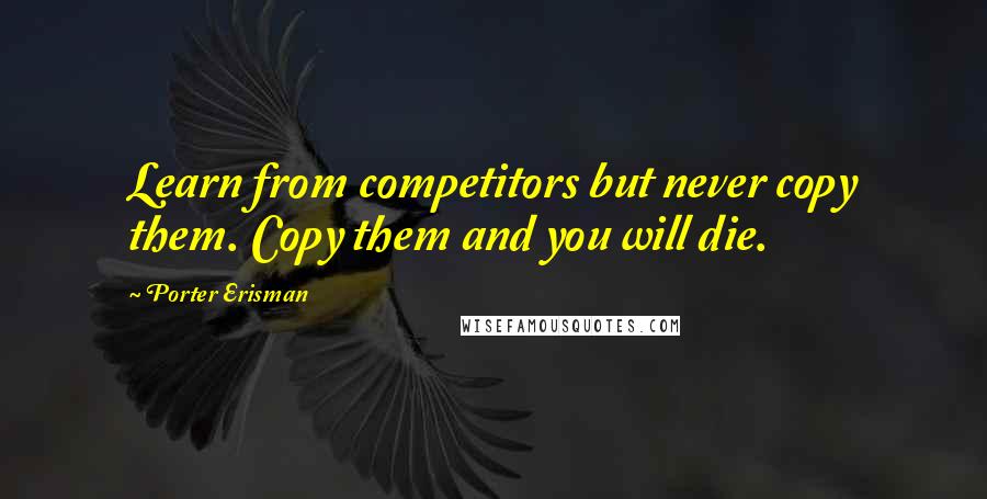 Porter Erisman Quotes: Learn from competitors but never copy them. Copy them and you will die.