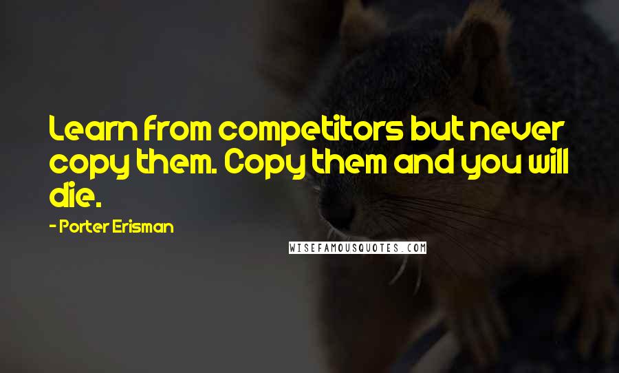 Porter Erisman Quotes: Learn from competitors but never copy them. Copy them and you will die.