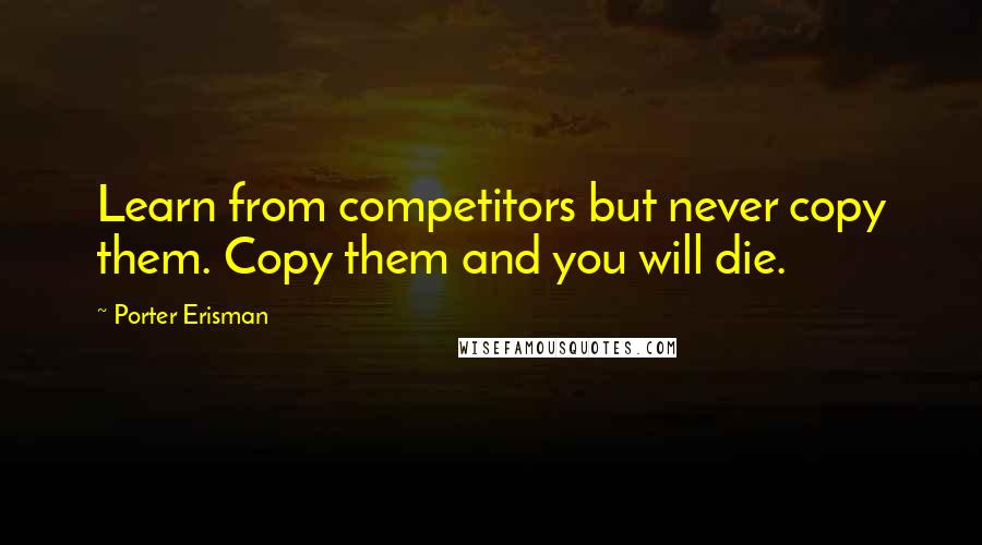 Porter Erisman Quotes: Learn from competitors but never copy them. Copy them and you will die.