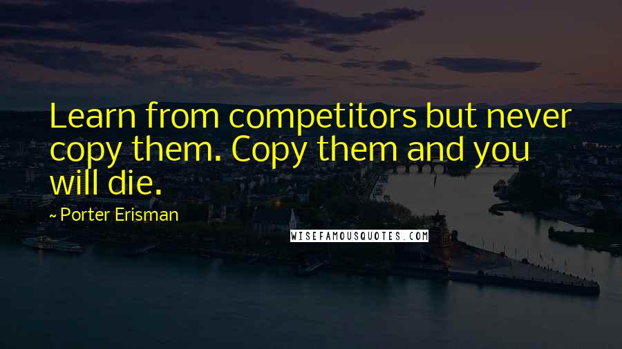 Porter Erisman Quotes: Learn from competitors but never copy them. Copy them and you will die.