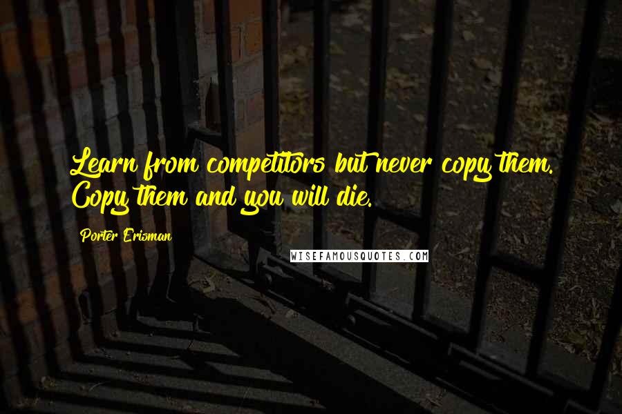 Porter Erisman Quotes: Learn from competitors but never copy them. Copy them and you will die.