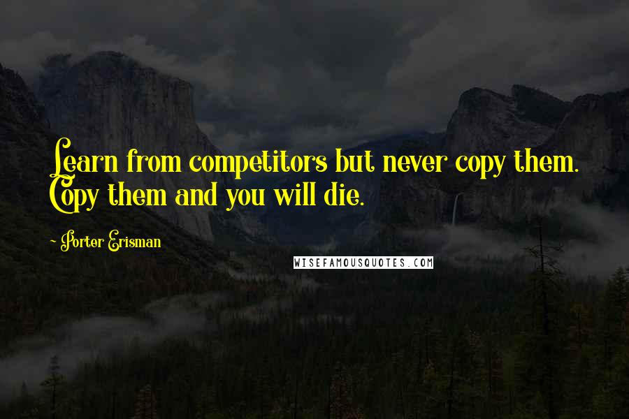 Porter Erisman Quotes: Learn from competitors but never copy them. Copy them and you will die.