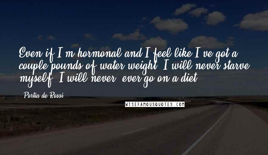 Portia De Rossi Quotes: Even if I'm hormonal and I feel like I've got a couple pounds of water weight, I will never starve myself, I will never, ever go on a diet.