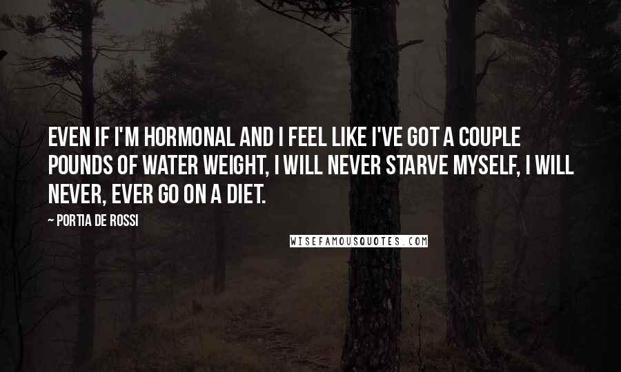 Portia De Rossi Quotes: Even if I'm hormonal and I feel like I've got a couple pounds of water weight, I will never starve myself, I will never, ever go on a diet.