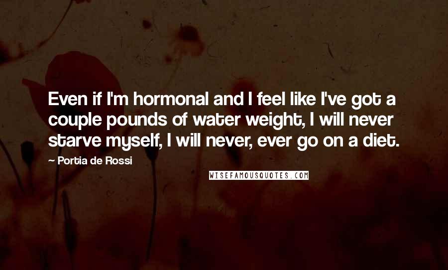 Portia De Rossi Quotes: Even if I'm hormonal and I feel like I've got a couple pounds of water weight, I will never starve myself, I will never, ever go on a diet.