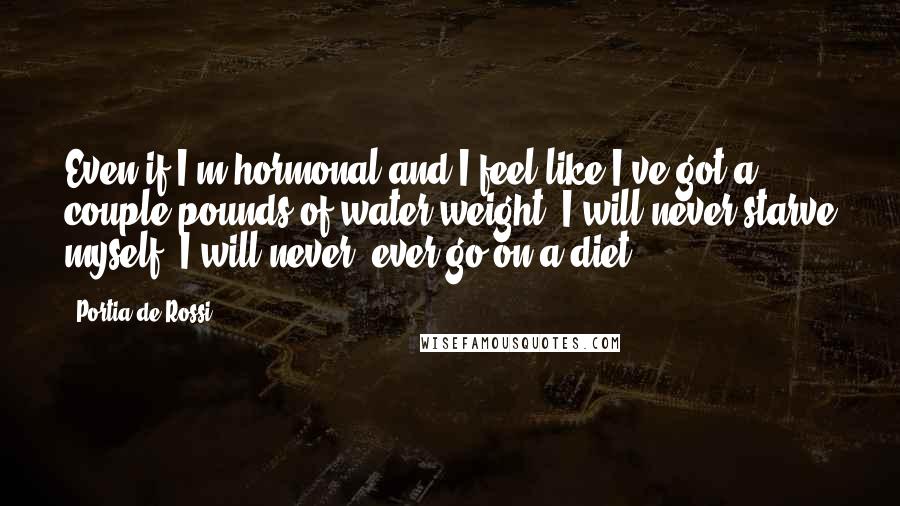 Portia De Rossi Quotes: Even if I'm hormonal and I feel like I've got a couple pounds of water weight, I will never starve myself, I will never, ever go on a diet.