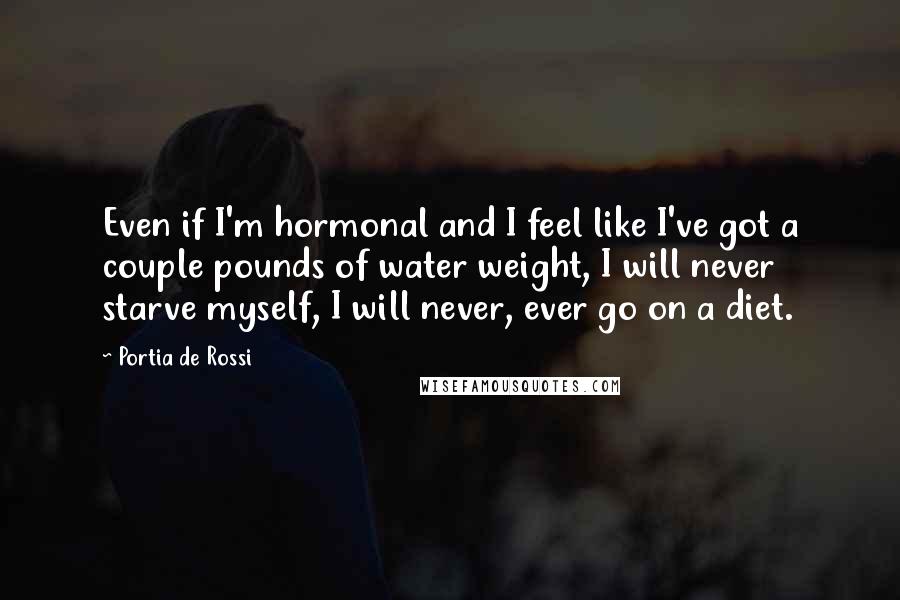 Portia De Rossi Quotes: Even if I'm hormonal and I feel like I've got a couple pounds of water weight, I will never starve myself, I will never, ever go on a diet.