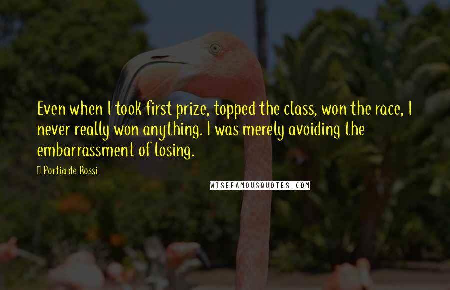 Portia De Rossi Quotes: Even when I took first prize, topped the class, won the race, I never really won anything. I was merely avoiding the embarrassment of losing.