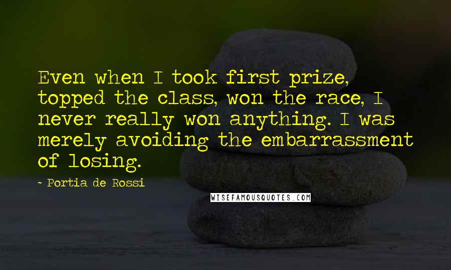 Portia De Rossi Quotes: Even when I took first prize, topped the class, won the race, I never really won anything. I was merely avoiding the embarrassment of losing.