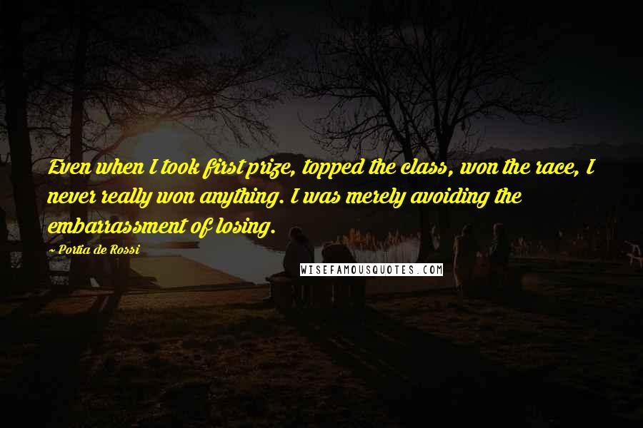 Portia De Rossi Quotes: Even when I took first prize, topped the class, won the race, I never really won anything. I was merely avoiding the embarrassment of losing.