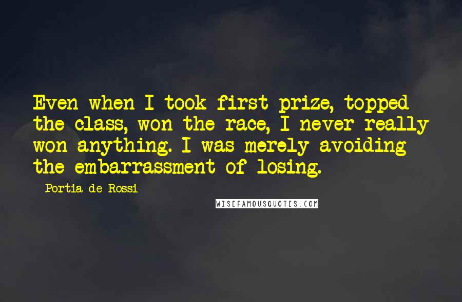 Portia De Rossi Quotes: Even when I took first prize, topped the class, won the race, I never really won anything. I was merely avoiding the embarrassment of losing.