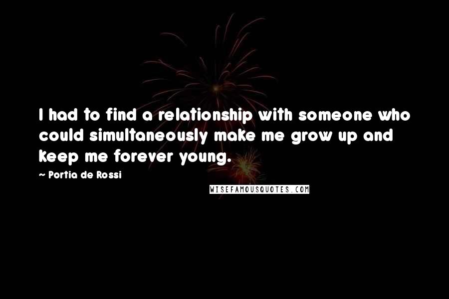 Portia De Rossi Quotes: I had to find a relationship with someone who could simultaneously make me grow up and keep me forever young.