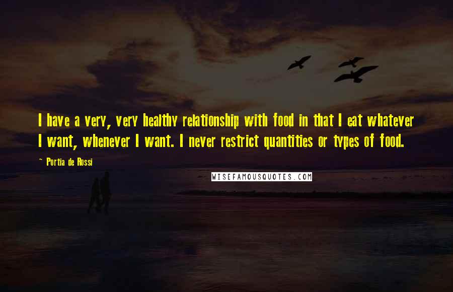 Portia De Rossi Quotes: I have a very, very healthy relationship with food in that I eat whatever I want, whenever I want. I never restrict quantities or types of food.