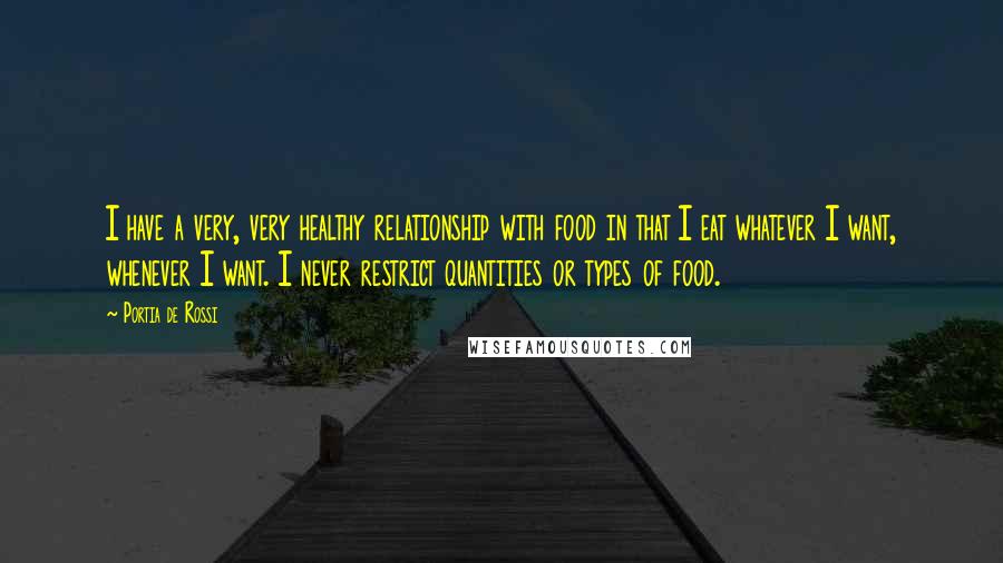 Portia De Rossi Quotes: I have a very, very healthy relationship with food in that I eat whatever I want, whenever I want. I never restrict quantities or types of food.