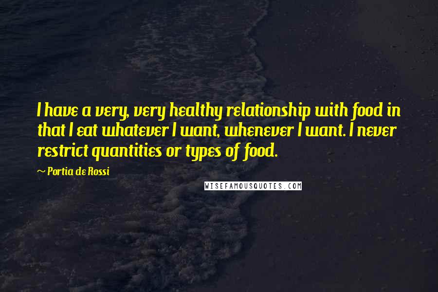 Portia De Rossi Quotes: I have a very, very healthy relationship with food in that I eat whatever I want, whenever I want. I never restrict quantities or types of food.