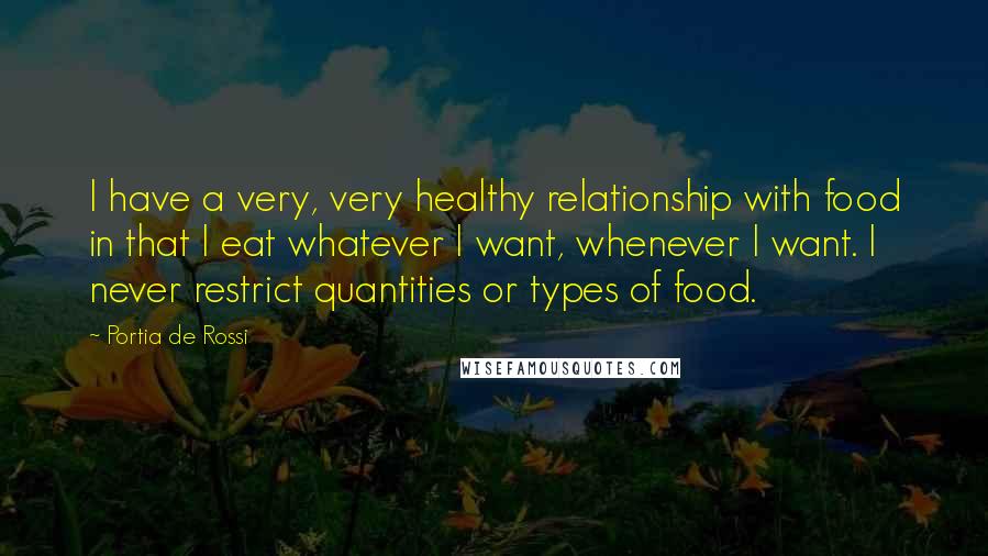 Portia De Rossi Quotes: I have a very, very healthy relationship with food in that I eat whatever I want, whenever I want. I never restrict quantities or types of food.