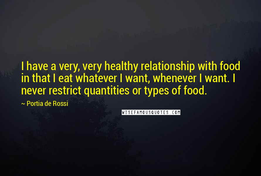 Portia De Rossi Quotes: I have a very, very healthy relationship with food in that I eat whatever I want, whenever I want. I never restrict quantities or types of food.