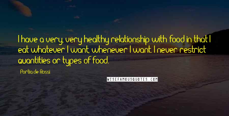 Portia De Rossi Quotes: I have a very, very healthy relationship with food in that I eat whatever I want, whenever I want. I never restrict quantities or types of food.