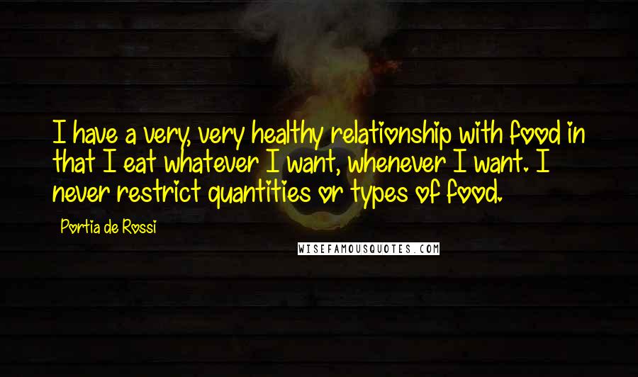 Portia De Rossi Quotes: I have a very, very healthy relationship with food in that I eat whatever I want, whenever I want. I never restrict quantities or types of food.