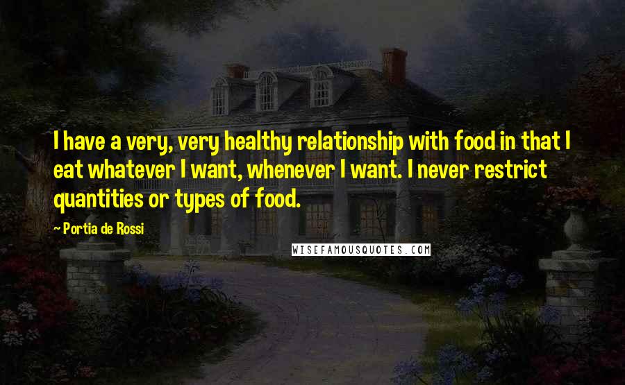 Portia De Rossi Quotes: I have a very, very healthy relationship with food in that I eat whatever I want, whenever I want. I never restrict quantities or types of food.