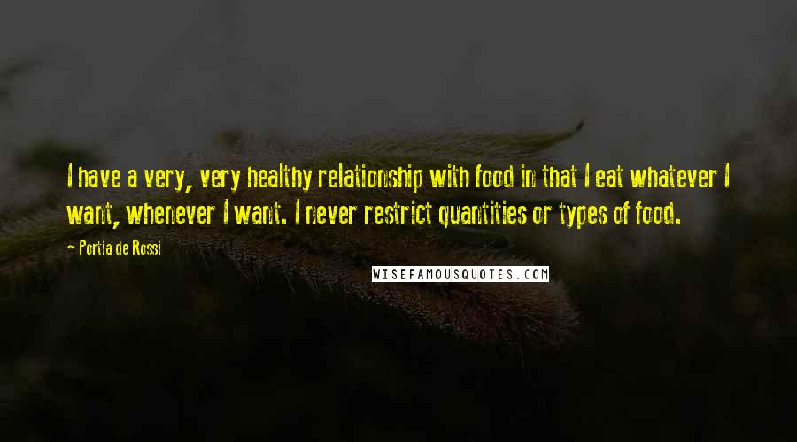 Portia De Rossi Quotes: I have a very, very healthy relationship with food in that I eat whatever I want, whenever I want. I never restrict quantities or types of food.