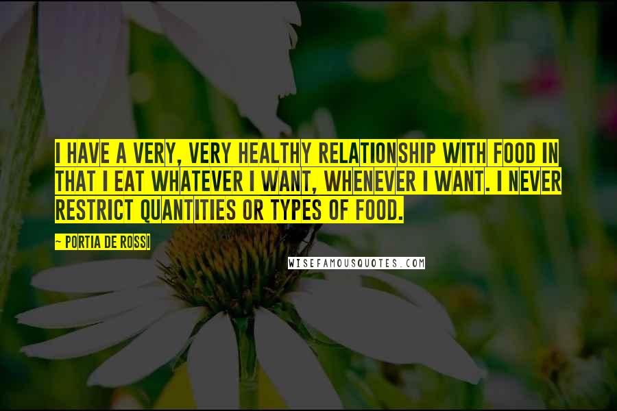 Portia De Rossi Quotes: I have a very, very healthy relationship with food in that I eat whatever I want, whenever I want. I never restrict quantities or types of food.