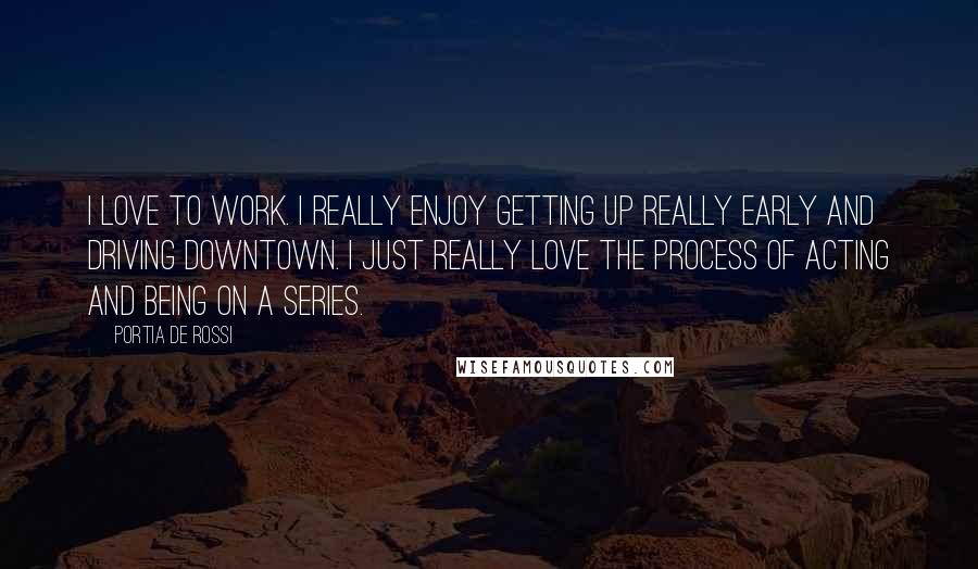 Portia De Rossi Quotes: I love to work. I really enjoy getting up really early and driving downtown. I just really love the process of acting and being on a series.