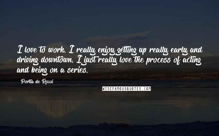 Portia De Rossi Quotes: I love to work. I really enjoy getting up really early and driving downtown. I just really love the process of acting and being on a series.