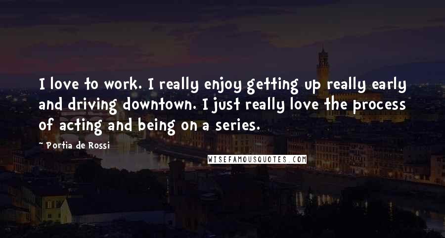 Portia De Rossi Quotes: I love to work. I really enjoy getting up really early and driving downtown. I just really love the process of acting and being on a series.