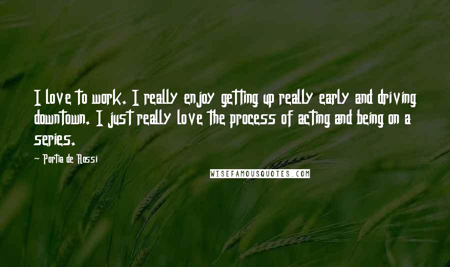 Portia De Rossi Quotes: I love to work. I really enjoy getting up really early and driving downtown. I just really love the process of acting and being on a series.