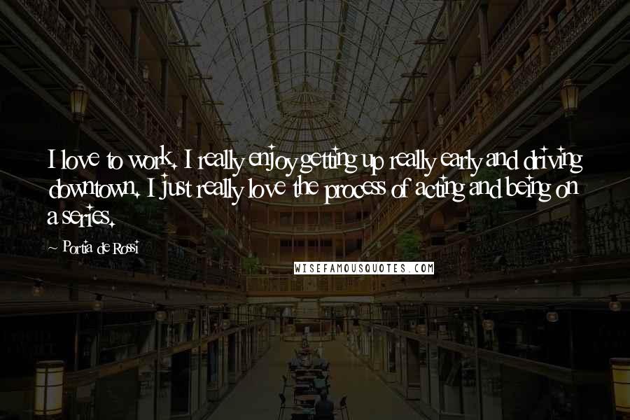 Portia De Rossi Quotes: I love to work. I really enjoy getting up really early and driving downtown. I just really love the process of acting and being on a series.