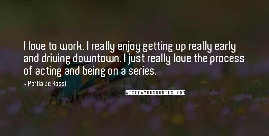 Portia De Rossi Quotes: I love to work. I really enjoy getting up really early and driving downtown. I just really love the process of acting and being on a series.