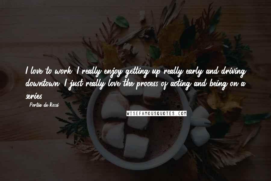 Portia De Rossi Quotes: I love to work. I really enjoy getting up really early and driving downtown. I just really love the process of acting and being on a series.