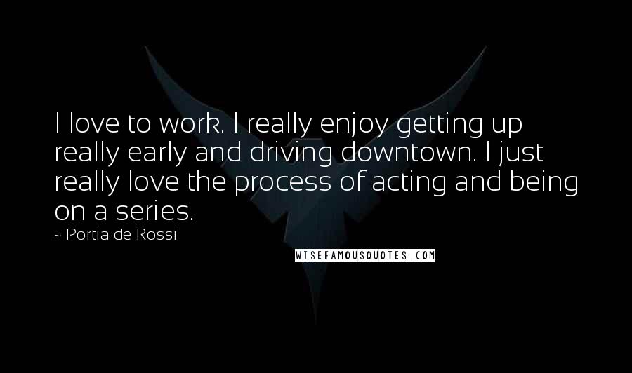 Portia De Rossi Quotes: I love to work. I really enjoy getting up really early and driving downtown. I just really love the process of acting and being on a series.