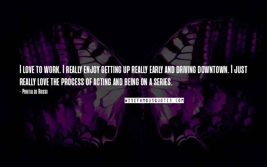 Portia De Rossi Quotes: I love to work. I really enjoy getting up really early and driving downtown. I just really love the process of acting and being on a series.