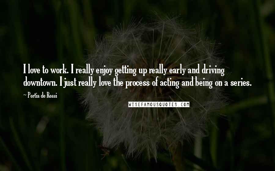 Portia De Rossi Quotes: I love to work. I really enjoy getting up really early and driving downtown. I just really love the process of acting and being on a series.