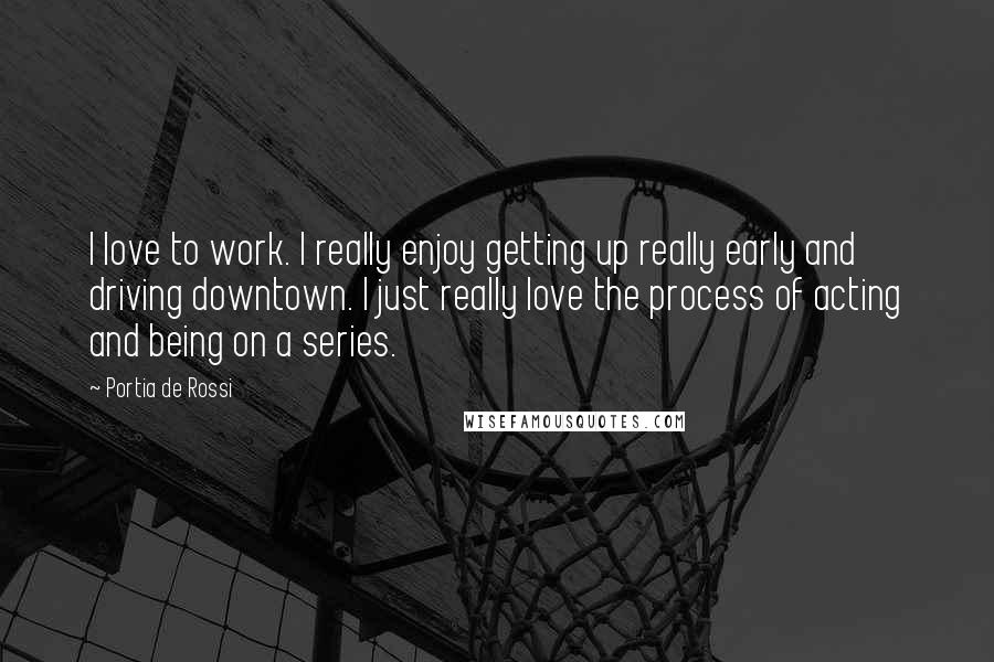 Portia De Rossi Quotes: I love to work. I really enjoy getting up really early and driving downtown. I just really love the process of acting and being on a series.