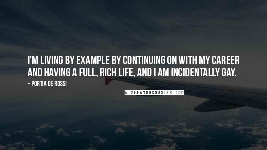Portia De Rossi Quotes: I'm living by example by continuing on with my career and having a full, rich life, and I am incidentally gay.
