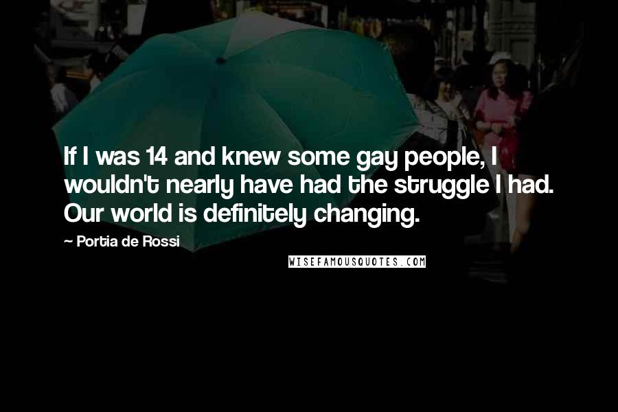 Portia De Rossi Quotes: If I was 14 and knew some gay people, I wouldn't nearly have had the struggle I had. Our world is definitely changing.