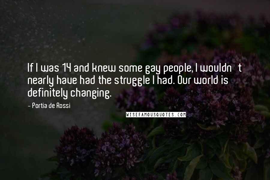 Portia De Rossi Quotes: If I was 14 and knew some gay people, I wouldn't nearly have had the struggle I had. Our world is definitely changing.