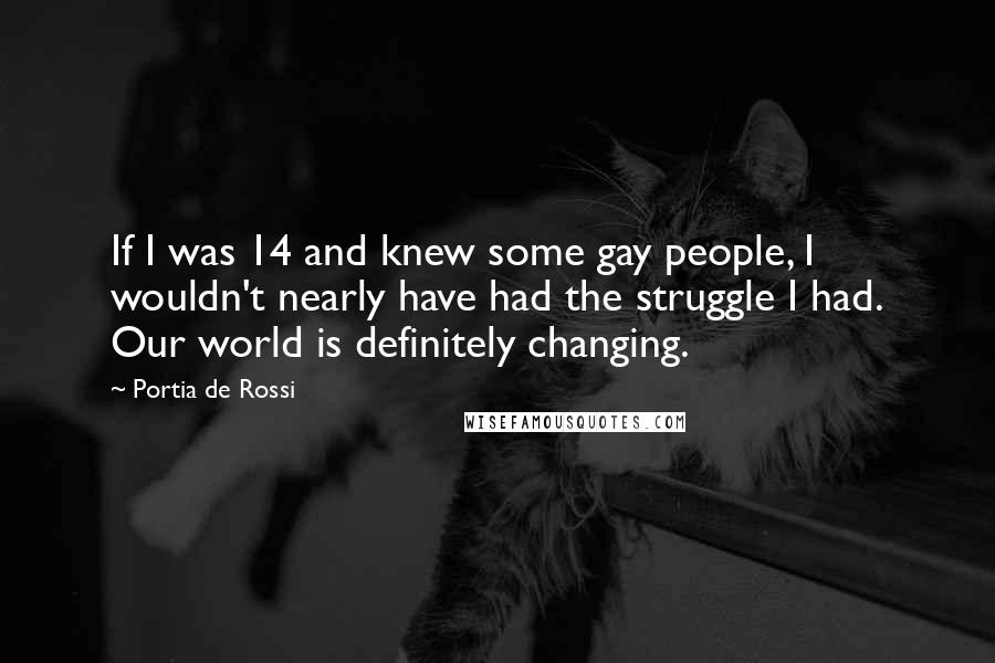Portia De Rossi Quotes: If I was 14 and knew some gay people, I wouldn't nearly have had the struggle I had. Our world is definitely changing.
